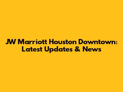 JW Marriott Houston Downtown: Latest Updates & News