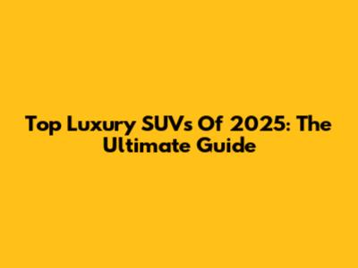 Top Luxury SUVs Of 2025: The Ultimate Guide
